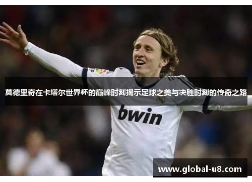 莫德里奇在卡塔尔世界杯的巅峰时刻揭示足球之美与决胜时刻的传奇之路