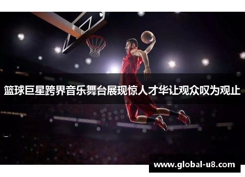 篮球巨星跨界音乐舞台展现惊人才华让观众叹为观止