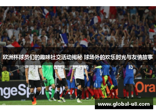 欧洲杯球员们的趣味社交活动揭秘 球场外的欢乐时光与友情故事