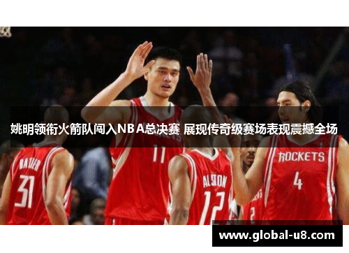 姚明领衔火箭队闯入NBA总决赛 展现传奇级赛场表现震撼全场